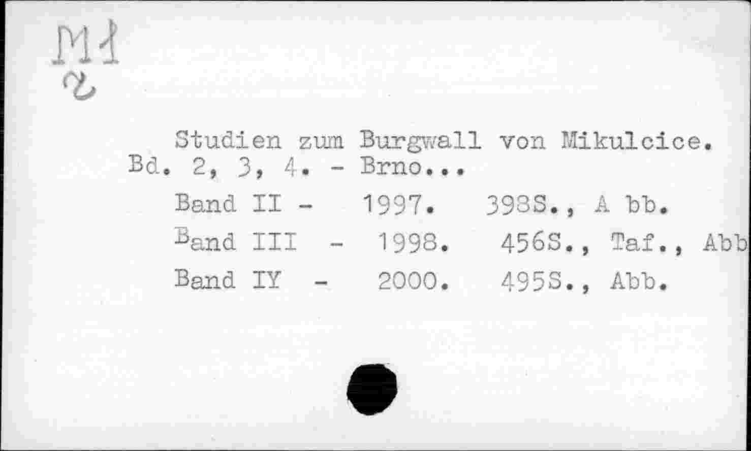 ﻿Studien zum Burgwall von Mikulcice Bd. 2, 3, 4. - Brno...
Band II -	1997.	3933., А ЪЪ.
Band III - 1998.	4563., Taf.,
Band IY -	2000.	4953., АЪЪ.